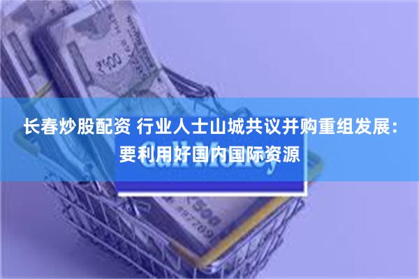 长春炒股配资 行业人士山城共议并购重组发展：要利用好国内国际资源