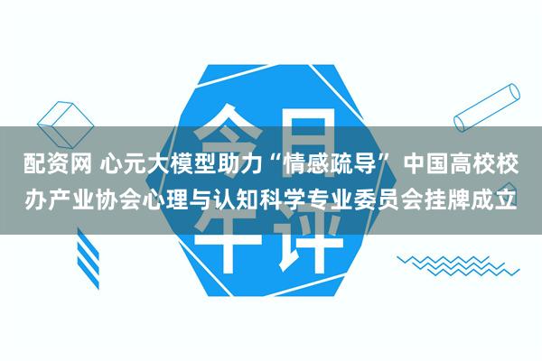 配资网 心元大模型助力“情感疏导” 中国高校校办产业协会心理与认知科学专业委员会挂牌成立