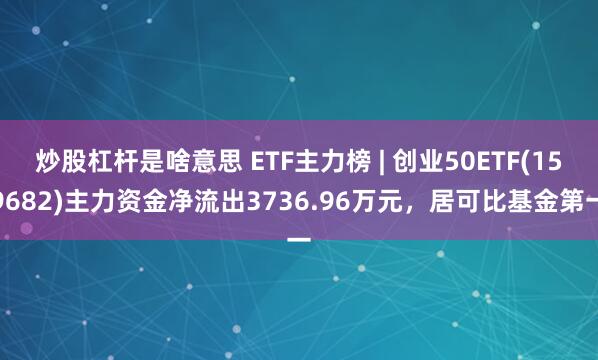 炒股杠杆是啥意思 ETF主力榜 | 创业50ETF(159682)主力资金净流出3736.96万元，居可比基金第一