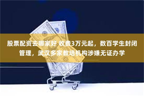 股票配资去哪家好 收费3万元起，数百学生封闭管理，武汉多家教培机构涉嫌无证办学