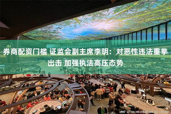 券商配资门槛 证监会副主席李明：对恶性违法重拳出击 加强执法高压态势