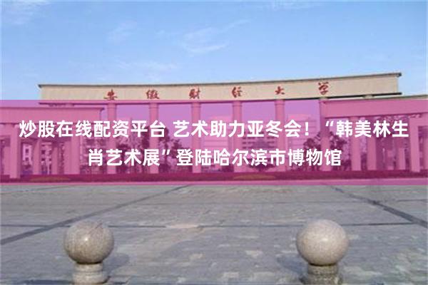 炒股在线配资平台 艺术助力亚冬会！“韩美林生肖艺术展”登陆哈尔滨市博物馆