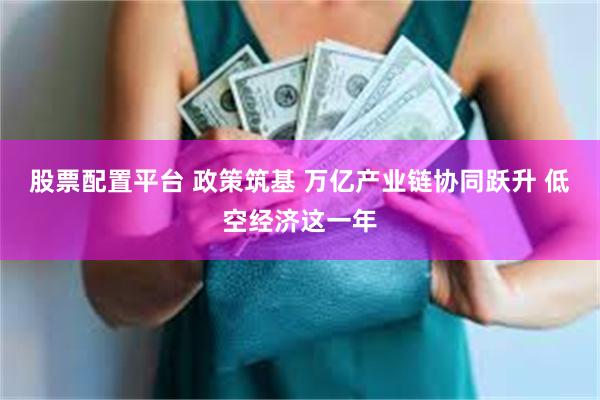 股票配置平台 政策筑基 万亿产业链协同跃升 低空经济这一年