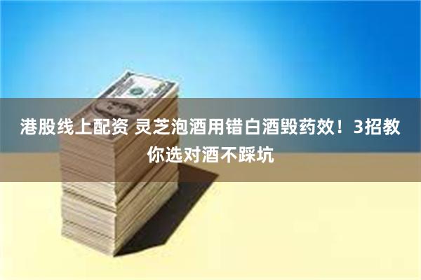 港股线上配资 灵芝泡酒用错白酒毁药效！3招教你选对酒不踩坑