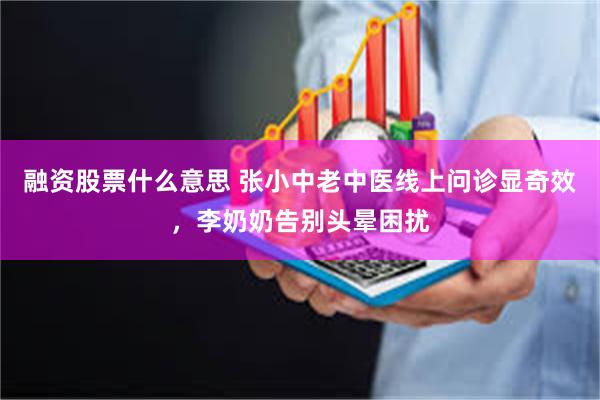 融资股票什么意思 张小中老中医线上问诊显奇效，李奶奶告别头晕困扰
