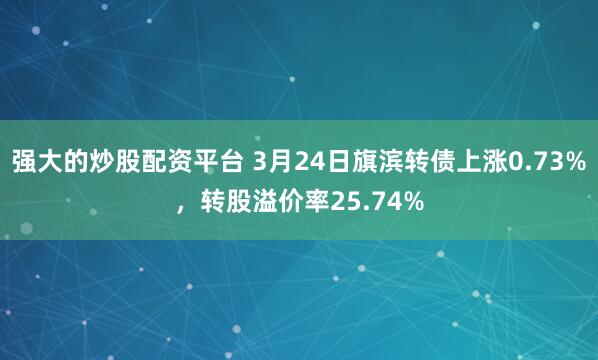 强大的炒股配资平台 3月24日旗滨转债上涨0.73%，转股溢价率25.74%