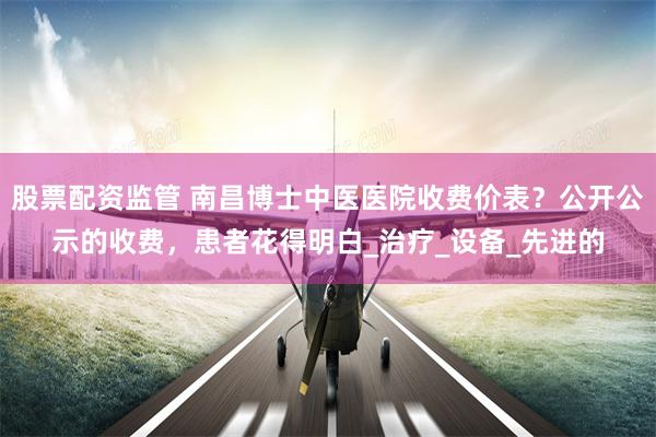 股票配资监管 南昌博士中医医院收费价表？公开公示的收费，患者花得明白_治疗_设备_先进的