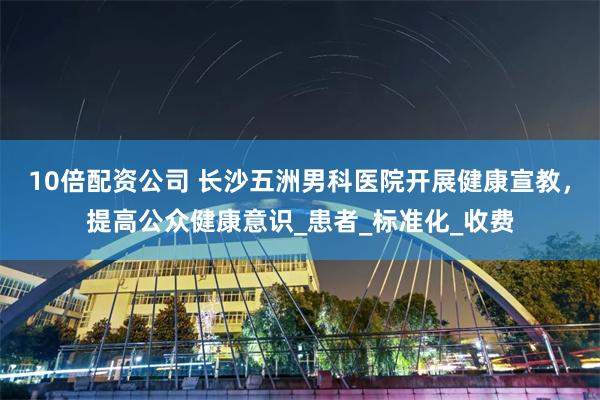 10倍配资公司 长沙五洲男科医院开展健康宣教，提高公众健康意识_患者_标准化_收费