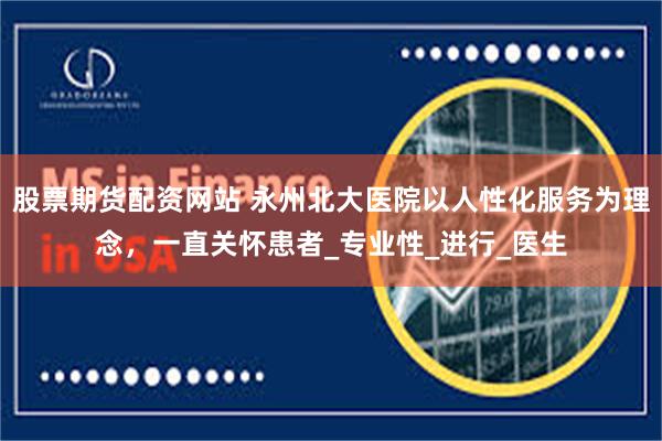 股票期货配资网站 永州北大医院以人性化服务为理念，一直关怀患者_专业性_进行_医生