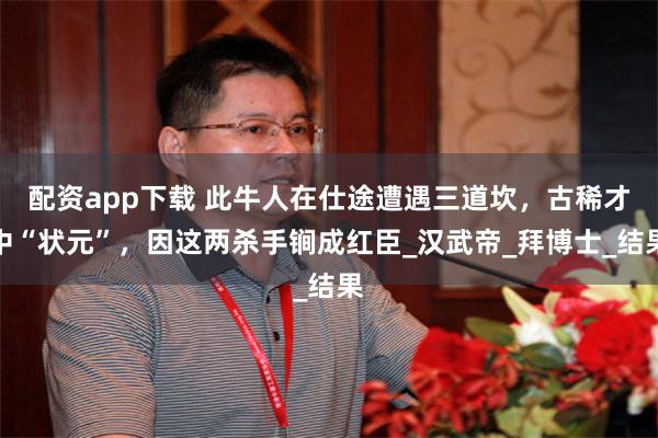 配资app下载 此牛人在仕途遭遇三道坎，古稀才中“状元”，因这两杀手锏成红臣_汉武帝_拜博士_结果