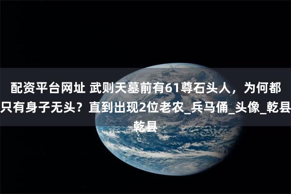 配资平台网址 武则天墓前有61尊石头人，为何都只有身子无头？直到出现2位老农_兵马俑_头像_乾县