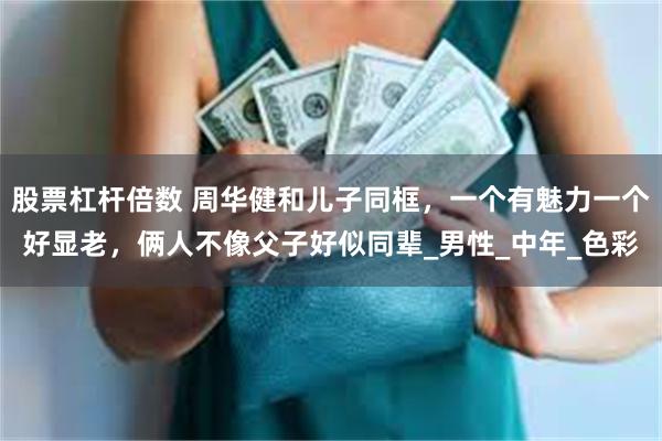 股票杠杆倍数 周华健和儿子同框，一个有魅力一个好显老，俩人不像父子好似同辈_男性_中年_色彩