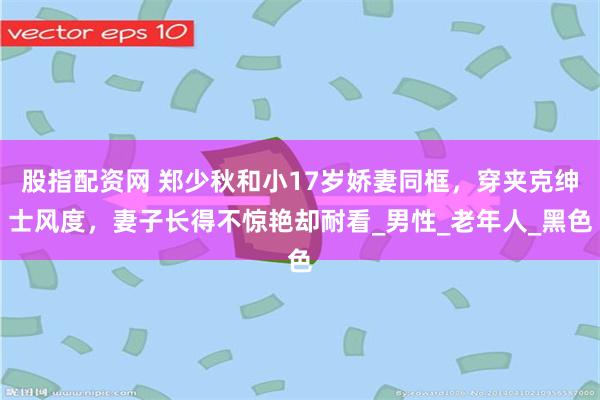 股指配资网 郑少秋和小17岁娇妻同框，穿夹克绅士风度，妻子长得不惊艳却耐看_男性_老年人_黑色