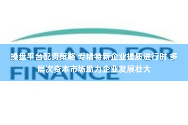 操盘平台配资策略 专精特新企业提质进行时 多层次资本市场助力企业发展壮大