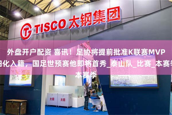 外盘开户配资 喜讯！足协将提前批准K联赛MVP归化入籍，国足世预赛他即将首秀_泰山队_比赛_本赛季