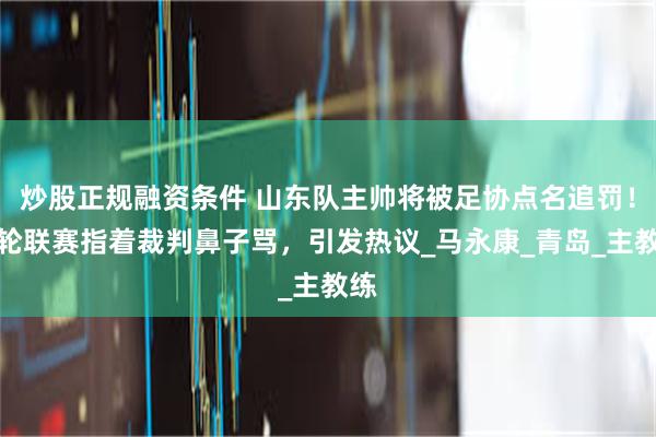 炒股正规融资条件 山东队主帅将被足协点名追罚！本轮联赛指着裁判鼻子骂，引发热议_马永康_青岛_主教练