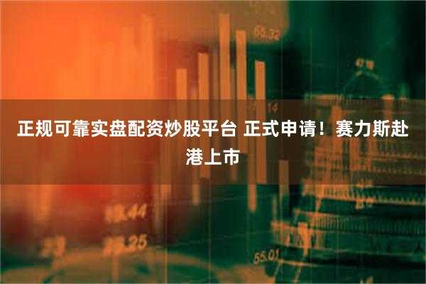正规可靠实盘配资炒股平台 正式申请！赛力斯赴港上市