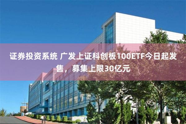 证券投资系统 广发上证科创板100ETF今日起发售，募集上限30亿元