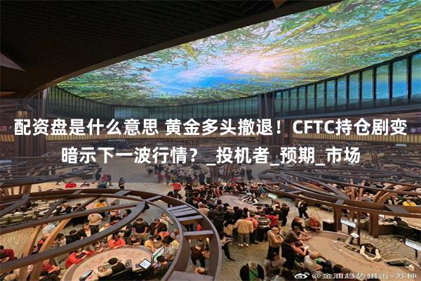 配资盘是什么意思 黄金多头撤退！CFTC持仓剧变暗示下一波行情？_投机者_预期_市场