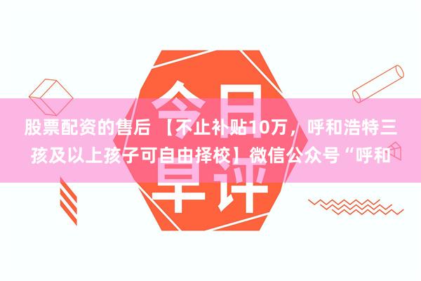 股票配资的售后 【不止补贴10万，呼和浩特三孩及以上孩子可自由择校】微信公众号“呼和