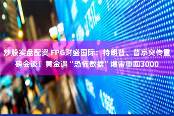 炒股实盘配资 FPG财盛国际：特朗普、普京突传重磅会谈！黄金遇“恐怖数据”爆雷重回3000