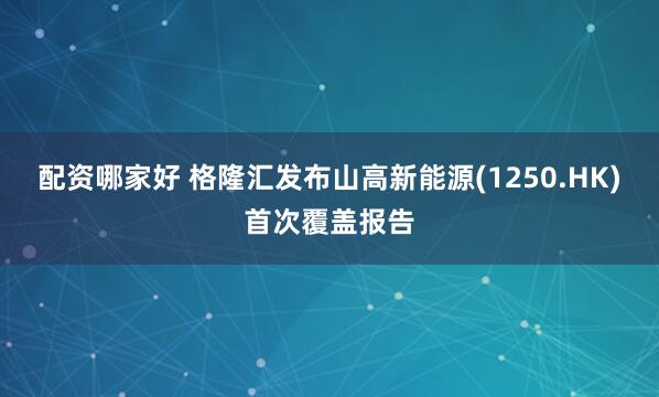 配资哪家好 格隆汇发布山高新能源(1250.HK)首次覆盖报告