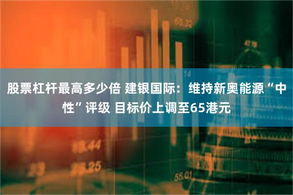 股票杠杆最高多少倍 建银国际：维持新奥能源“中性”评级 目标价上调至65港元