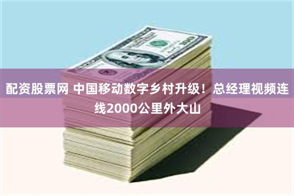 配资股票网 中国移动数字乡村升级！总经理视频连线2000公里外大山