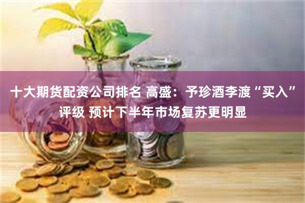 十大期货配资公司排名 高盛：予珍酒李渡“买入”评级 预计下半年市场复苏更明显