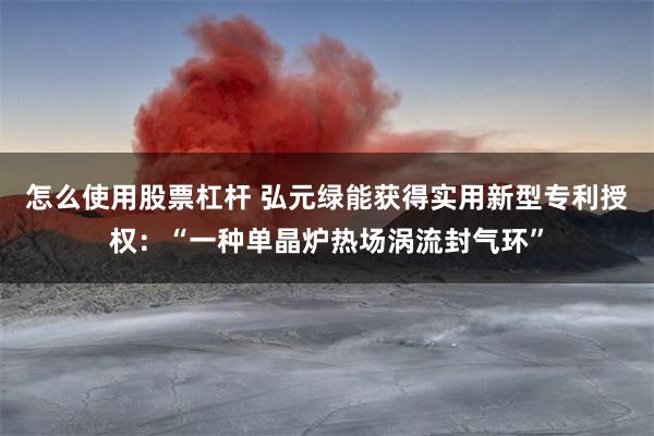 怎么使用股票杠杆 弘元绿能获得实用新型专利授权：“一种单晶炉热场涡流封气环”