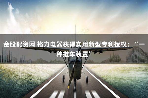金股配资网 格力电器获得实用新型专利授权：“一种推车装置”