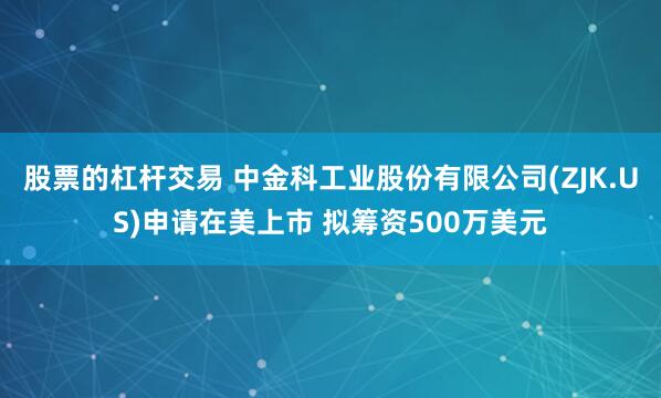 股票的杠杆交易 中金科工业股份有限公司(ZJK.US)申请在美上市 拟筹资500万美元