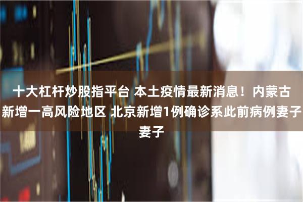 十大杠杆炒股指平台 本土疫情最新消息！内蒙古新增一高风险地区 北京新增1例确诊系此前病例妻子