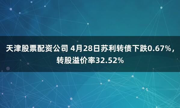 天津股票配资公司 4月28日苏利转债下跌0.67%，转股溢价率32.52%
