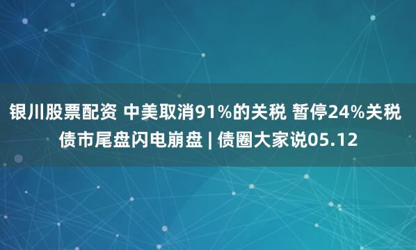 银川股票配资 中美取消91%的关税 暂停24%关税 债市尾盘闪电崩盘 | 债圈大家说05.12
