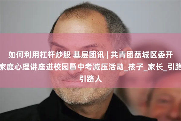 如何利用杠杆炒股 基层团讯 | 共青团荔城区委开展家庭心理讲座进校园暨中考减压活动_孩子_家长_引路人