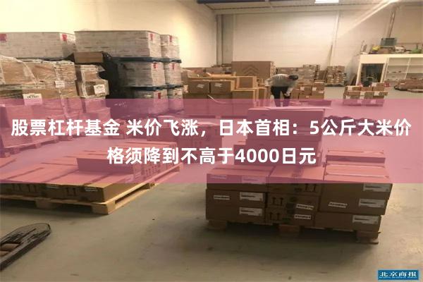股票杠杆基金 米价飞涨，日本首相：5公斤大米价格须降到不高于4000日元