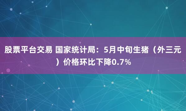股票平台交易 国家统计局：5月中旬生猪（外三元）价格环比下降0.7%