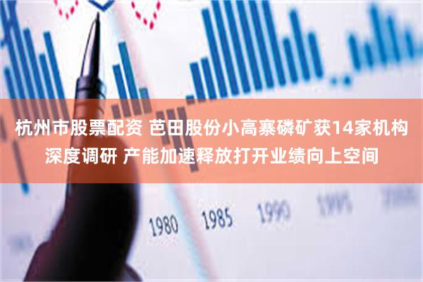 杭州市股票配资 芭田股份小高寨磷矿获14家机构深度调研 产能加速释放打开业绩向上空间