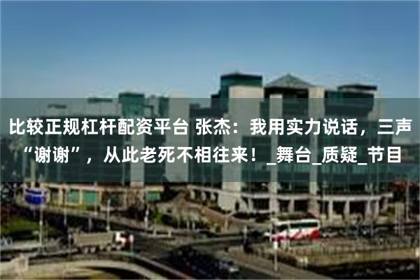 比较正规杠杆配资平台 张杰：我用实力说话，三声“谢谢”，从此老死不相往来！_舞台_质疑_节目