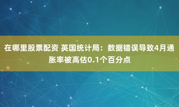 在哪里股票配资 英国统计局：数据错误导致4月通胀率被高估0.1个百分点