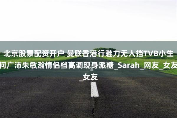 北京股票配资开户 曼联香港行魅力无人挡TVB小生何广沛朱敏瀚情侣档高调现身派糖_Sarah_网友_女友