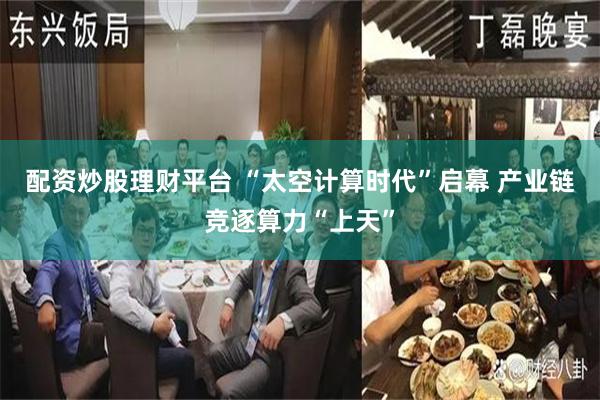 配资炒股理财平台 “太空计算时代”启幕 产业链竞逐算力“上天”