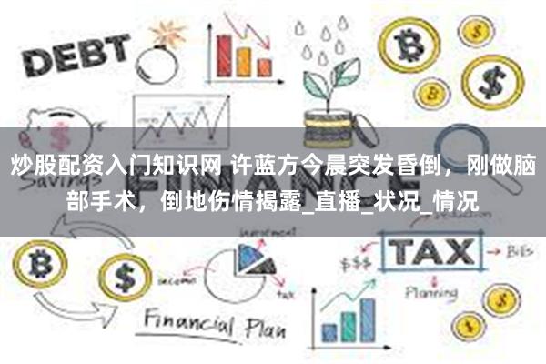 炒股配资入门知识网 许蓝方今晨突发昏倒，刚做脑部手术，倒地伤情揭露_直播_状况_情况