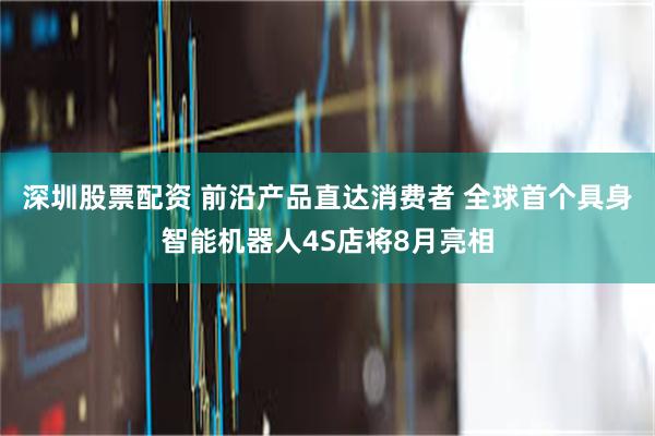 深圳股票配资 前沿产品直达消费者 全球首个具身智能机器人4S店将8月亮相