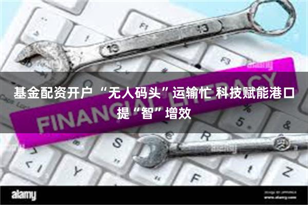 基金配资开户 “无人码头”运输忙 科技赋能港口提“智”增效