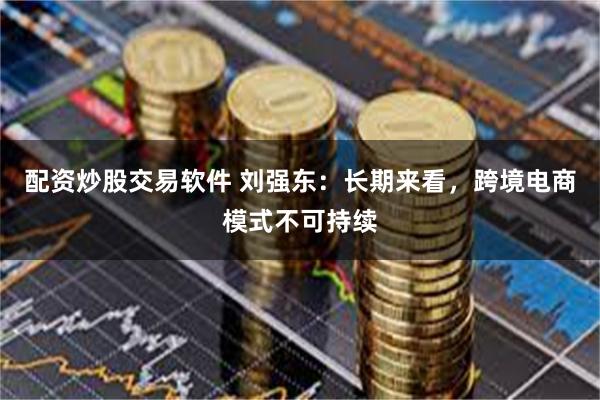 配资炒股交易软件 刘强东：长期来看，跨境电商模式不可持续