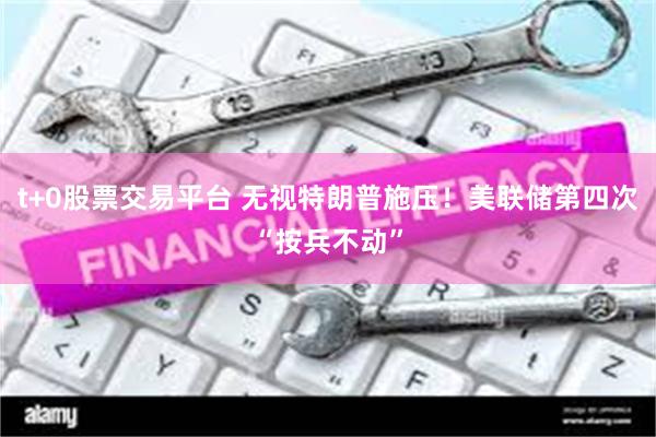 t+0股票交易平台 无视特朗普施压！美联储第四次“按兵不动”