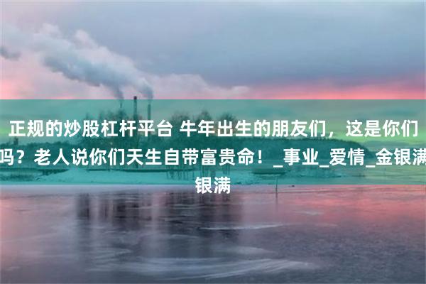 正规的炒股杠杆平台 牛年出生的朋友们，这是你们吗？老人说你们天生自带富贵命！_事业_爱情_金银满
