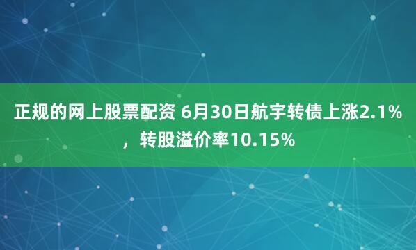 正规的网上股票配资 6月30日航宇转债上涨2.1%，转股溢价率10.15%